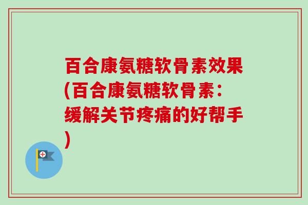 百合康氨糖软骨素效果(百合康氨糖软骨素：缓解关节疼痛的好帮手)