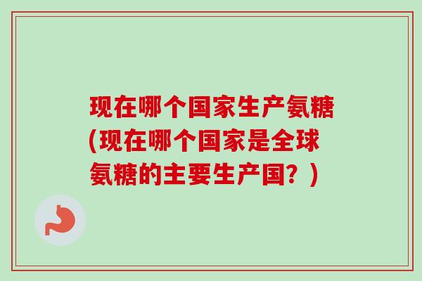 现在哪个国家生产氨糖(现在哪个国家是全球氨糖的主要生产国？)