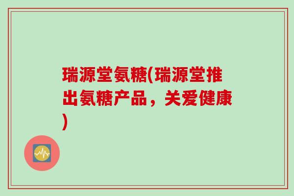 瑞源堂氨糖(瑞源堂推出氨糖产品，关爱健康)