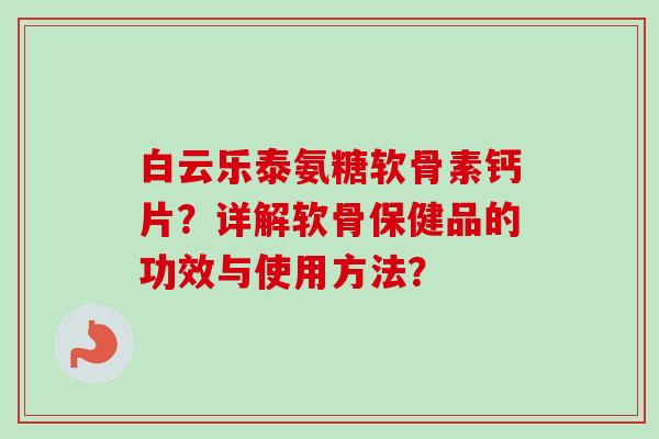 白云乐泰氨糖软骨素钙片？详解软骨保健品的功效与使用方法？