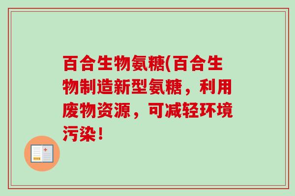 百合生物氨糖(百合生物制造新型氨糖,利用废物资源,可减轻环境污染! 百合生物氨糖(百合生物制造新型氨糖,利用废物资源,可减轻环境污染!