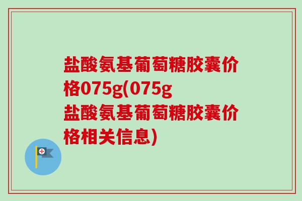 盐酸氨基葡萄糖胶囊价格075g(075g盐酸氨基葡萄糖胶囊价格相关信息) 盐酸氨基葡萄糖胶囊价格075g(075g盐酸氨基葡萄糖胶囊价格相关信息)