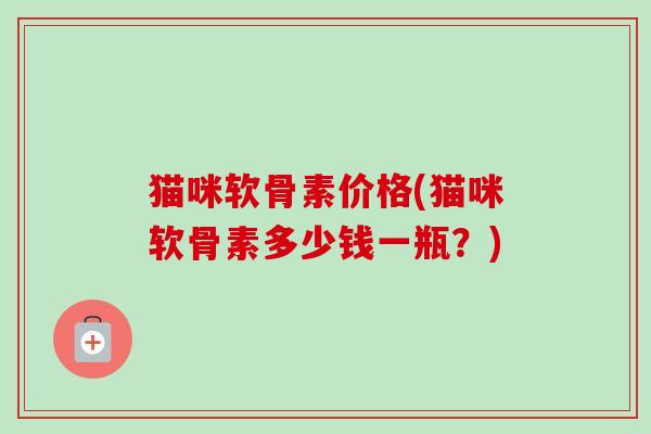 猫咪软骨素价格(猫咪软骨素多少钱一瓶？)