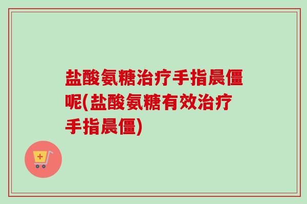 盐酸氨糖治疗手指晨僵呢(盐酸氨糖有效治疗手指晨僵)
