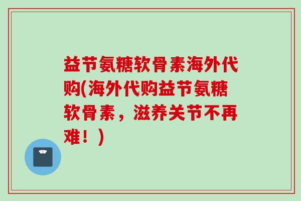 益节氨糖软骨素海外代购(海外代购益节氨糖软骨素，滋养关节不再难！)