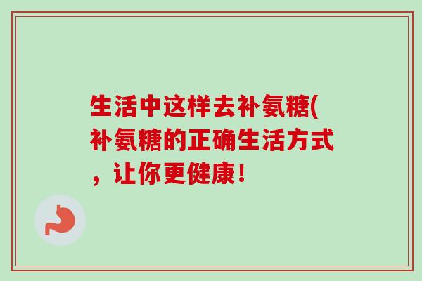 生活中这样去补氨糖(补氨糖的正确生活方式,让你更健康! 生活中这样去补氨糖(补氨糖的正确生活方式,让你更健康!