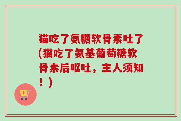 猫吃了氨糖软骨素吐了(猫吃了氨基葡萄糖软骨素后呕吐，主人须知！)
