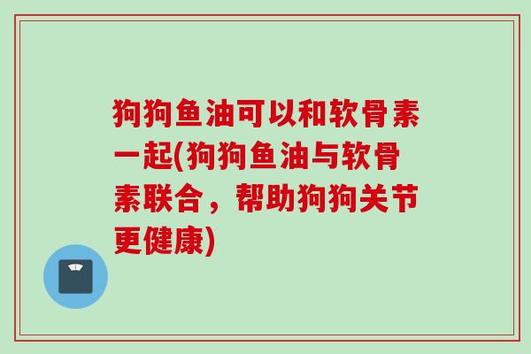狗狗鱼油可以和软骨素一起(狗狗鱼油与软骨素联合，帮助狗狗关节更健康)