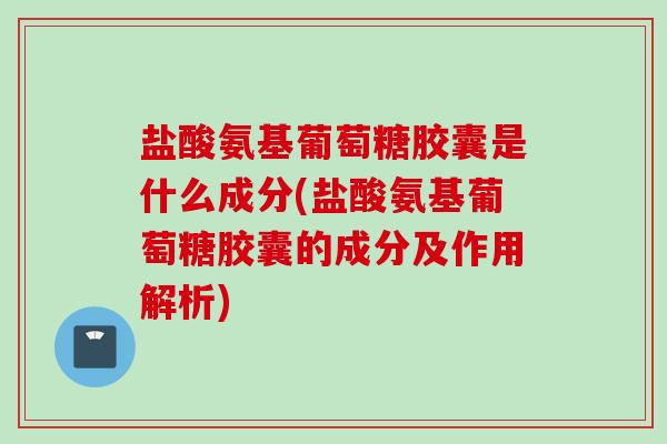 盐酸氨基葡萄糖胶囊是什么成分(盐酸氨基葡萄糖胶囊的成分及作用解析)