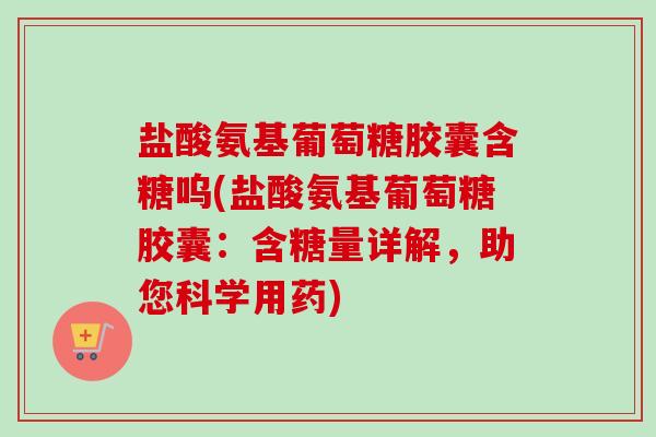 盐酸氨基葡萄糖胶囊含糖呜(盐酸氨基葡萄糖胶囊：含糖量详解，助您科学用药)
