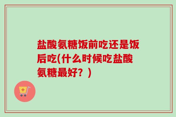 盐酸氨糖饭前吃还是饭后吃(什么时候吃盐酸氨糖最好？)