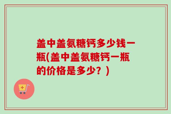 盖中盖氨糖钙多少钱一瓶(盖中盖氨糖钙一瓶的价格是多少?) 盖中盖氨糖钙多少钱一瓶(盖中盖氨糖钙一瓶的价格是多少?)