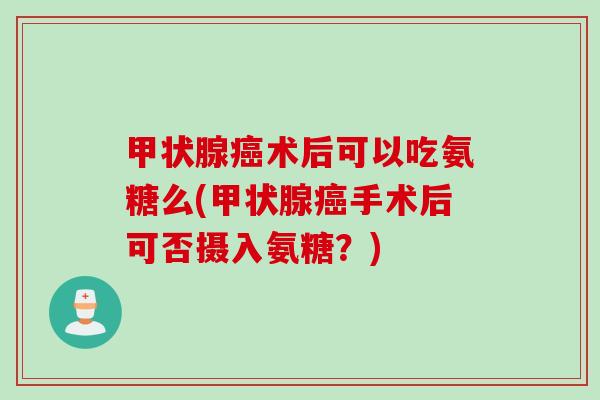 甲状腺癌术后可以吃氨糖么(甲状腺癌手术后可否摄入氨糖？)