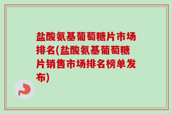 盐酸氨基葡萄糖片市场排名(盐酸氨基葡萄糖片销售市场排名榜单发布)