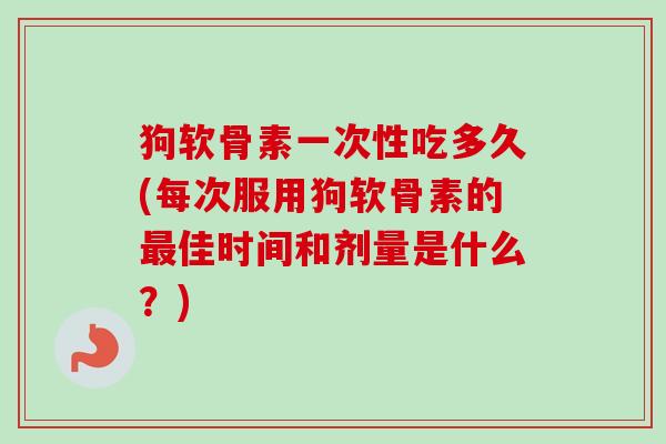 狗软骨素一次性吃多久(每次服用狗软骨素的最佳时间和剂量是什么？)