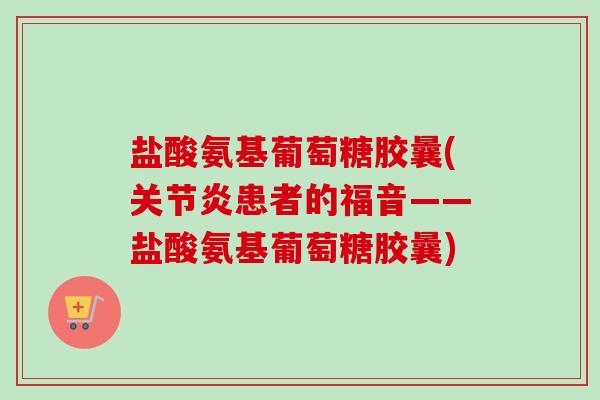 盐酸氨基葡萄糖胶曩(关节炎患者的福音——盐酸氨基葡萄糖胶曩)