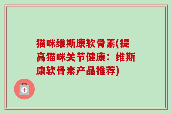 猫咪维斯康软骨素(提高猫咪关节健康：维斯康软骨素产品推荐)