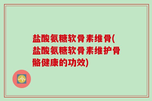 盐酸氨糖软骨素维骨(盐酸氨糖软骨素维护骨骼健康的功效)
