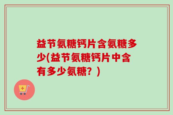益节氨糖钙片含氨糖多少(益节氨糖钙片中含有多少氨糖？)