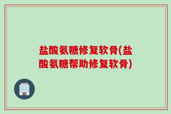 盐酸氨糖修复软骨(盐酸氨糖帮助修复软骨)