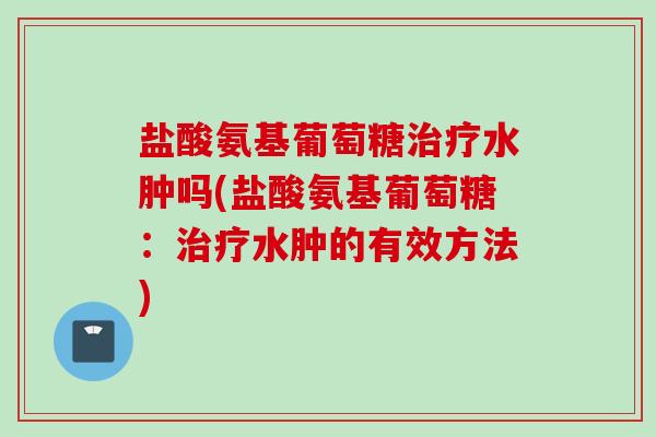盐酸氨基葡萄糖治疗水肿吗(盐酸氨基葡萄糖：治疗水肿的有效方法)