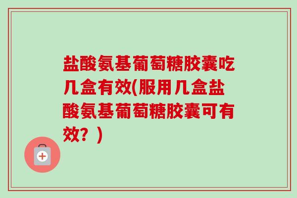 盐酸氨基葡萄糖胶囊吃几盒有效(服用几盒盐酸氨基葡萄糖胶囊可有效？)