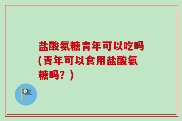 盐酸氨糖青年可以吃吗(青年可以食用盐酸氨糖吗？)