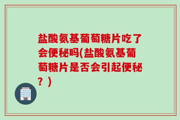 盐酸氨基葡萄糖片吃了会便秘吗(盐酸氨基葡萄糖片是否会引起便秘？)