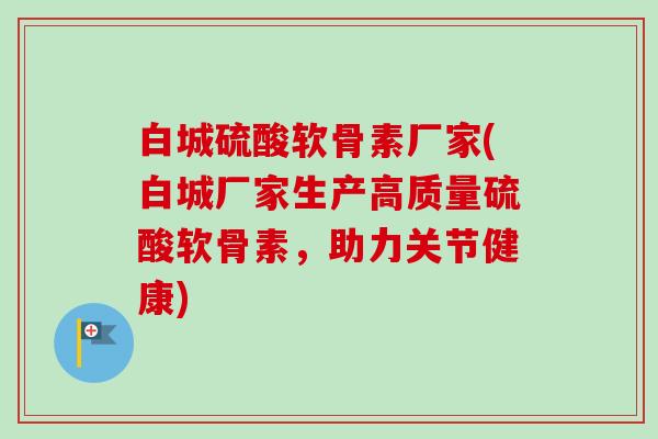 白城硫酸软骨素厂家(白城厂家生产高质量硫酸软骨素，助力关节健康)