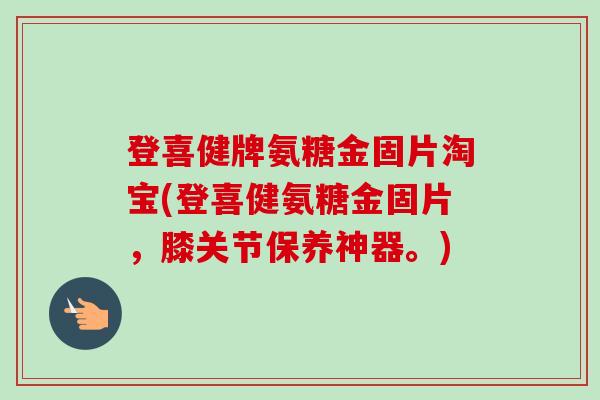 登喜健牌氨糖金固片淘宝(登喜健氨糖金固片，膝关节保养神器。)
