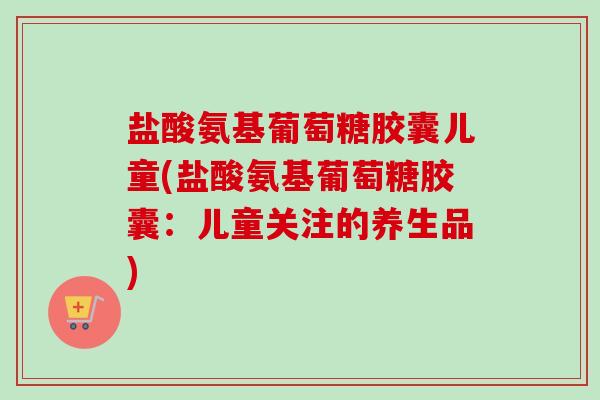 盐酸氨基葡萄糖胶囊儿童(盐酸氨基葡萄糖胶囊：儿童关注的养生品)