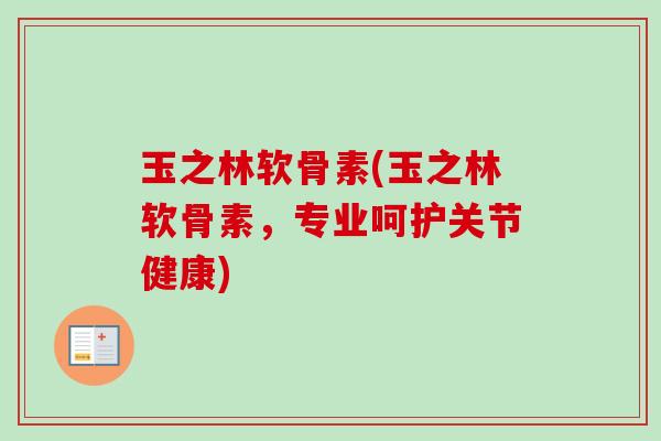 玉之林软骨素(玉之林软骨素，专业呵护关节健康)