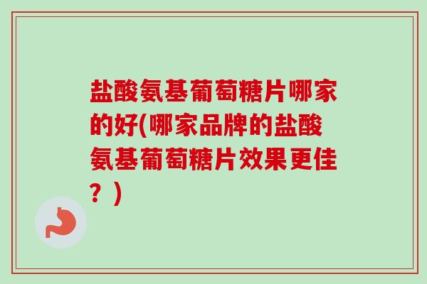 盐酸氨基葡萄糖片哪家的好(哪家品牌的盐酸氨基葡萄糖片效果更佳？)