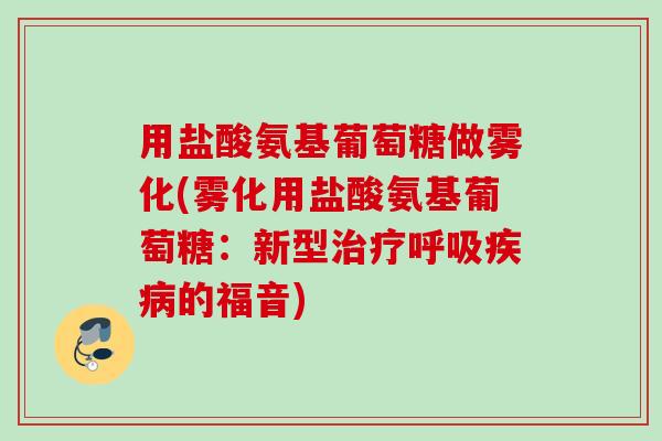 用盐酸氨基葡萄糖做雾化(雾化用盐酸氨基葡萄糖：新型治疗呼吸疾病的福音)