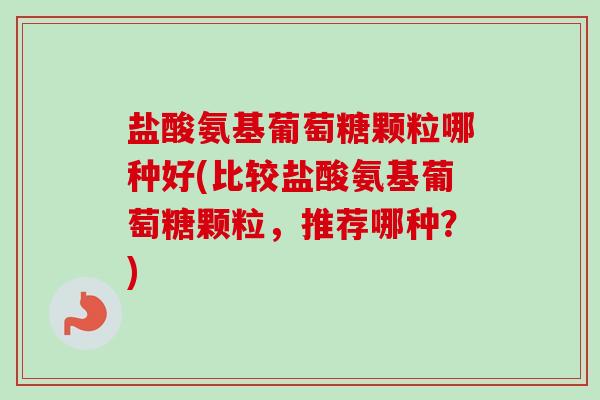 盐酸氨基葡萄糖颗粒哪种好(比较盐酸氨基葡萄糖颗粒，推荐哪种？)