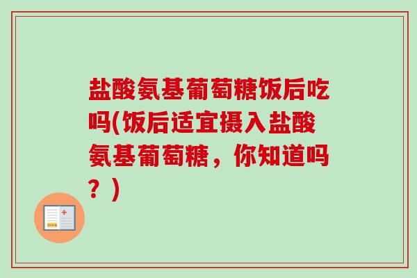 盐酸氨基葡萄糖饭后吃吗(饭后适宜摄入盐酸氨基葡萄糖，你知道吗？)