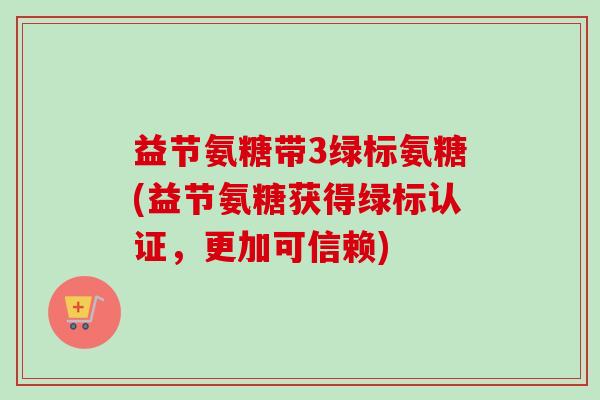 益节氨糖带3绿标氨糖(益节氨糖获得绿标认证，更加可信赖)