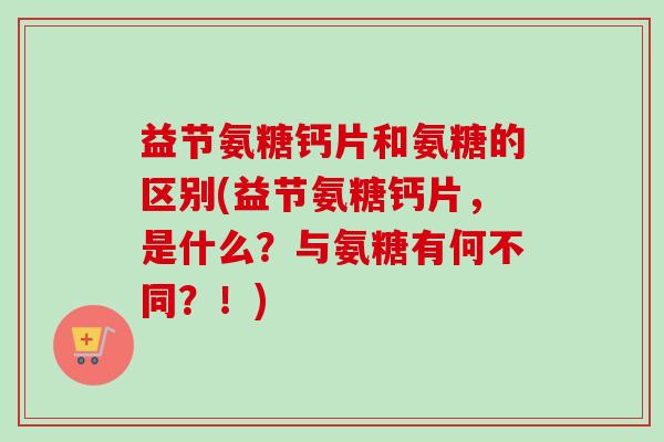 益节氨糖钙片和氨糖的区别(益节氨糖钙片，是什么？与氨糖有何不同？！)