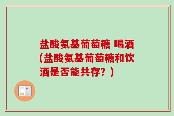 盐酸氨基葡萄糖 喝酒(盐酸氨基葡萄糖和饮酒是否能共存？)