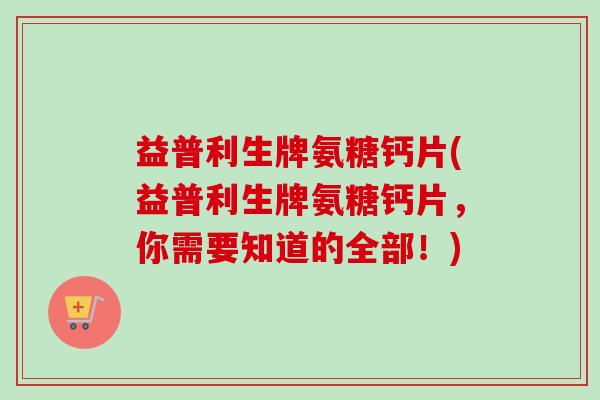 益普利生牌氨糖钙片(益普利生牌氨糖钙片，你需要知道的全部！)