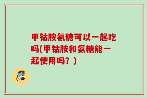 甲钴胺氨糖可以一起吃吗(甲钴胺和氨糖能一起使用吗？)