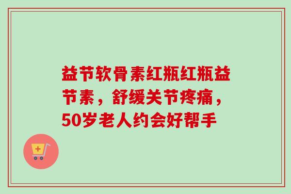 益节软骨素红瓶红瓶益节素，舒缓关节疼痛，50岁老人约会好帮手