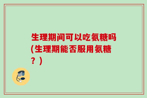 生理期间可以吃氨糖吗(生理期能否服用氨糖？)