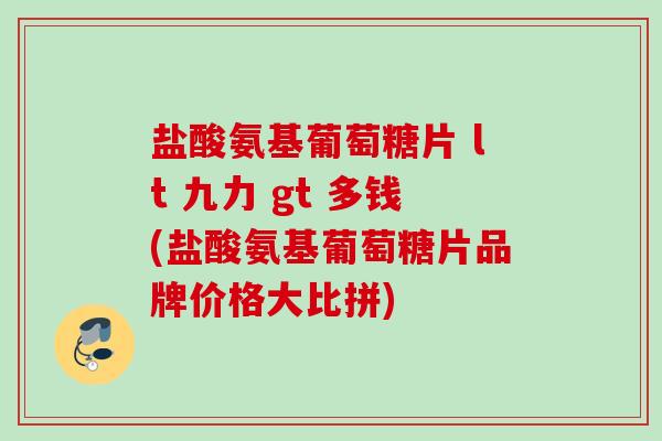 盐酸氨基葡萄糖片 lt 九力 gt 多钱(盐酸氨基葡萄糖片品牌价格大比拼)