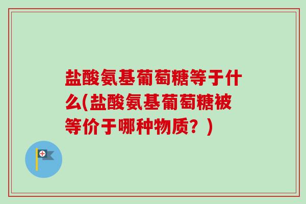 盐酸氨基葡萄糖等于什么(盐酸氨基葡萄糖被等价于哪种物质？)