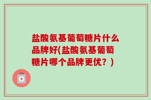 盐酸氨基葡萄糖片什么品牌好(盐酸氨基葡萄糖片哪个品牌更优？)