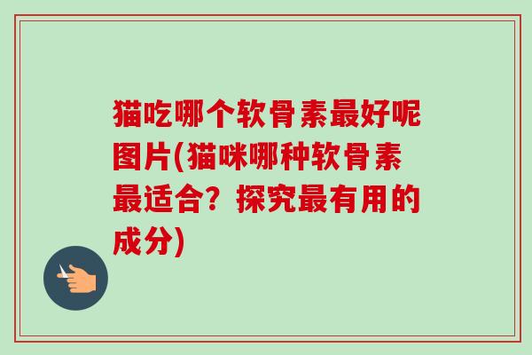 猫吃哪个软骨素好呢图片(猫咪哪种软骨素适合?探究有用的成分) 猫吃哪个软骨素好呢图片(猫咪哪种软骨素适合?探究有用的成分)