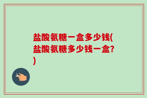 盐酸氨糖一盒多少钱(盐酸氨糖多少钱一盒？)
