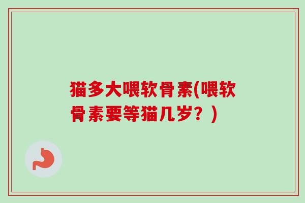 猫多大喂软骨素(喂软骨素要等猫几岁？)