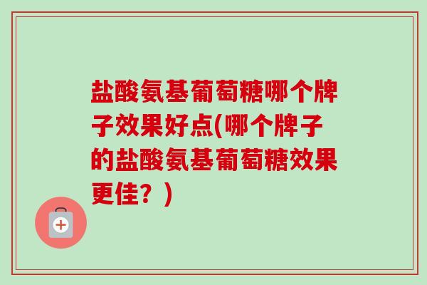 盐酸氨基葡萄糖哪个牌子效果好点(哪个牌子的盐酸氨基葡萄糖效果更佳？)